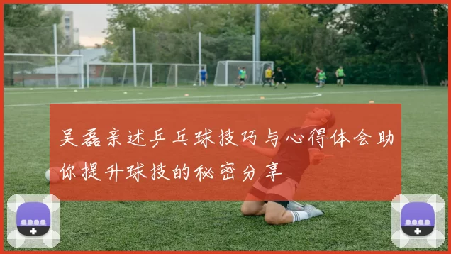 吴磊亲述乒乓球技巧与心得体会助你提升球技的秘密分享