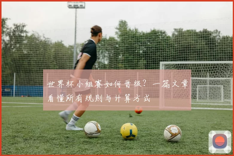 世界杯小组赛如何晋级?一篇文章看懂所有规则与计算方式