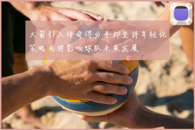 火箭引入传奇得分手却坚持年轻化策略或将影响球队未来发展
