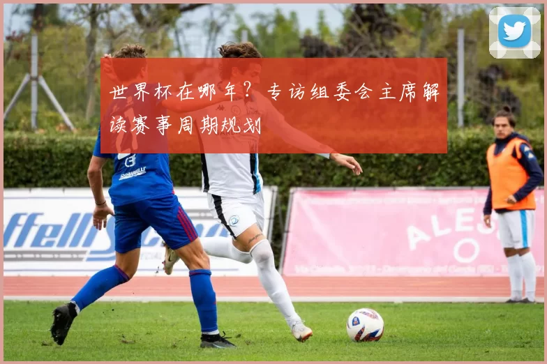 世界杯在哪年?专访组委会主席解读赛事周期规划