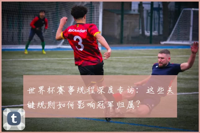 世界杯赛事规程深度专访：这些关键规则如何影响冠军归属？