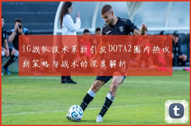 IG战队技术革新引发DOTA2圈内热议新策略与战术的深度解析