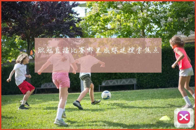 欧冠直播比赛哪里成球迷搜索焦点