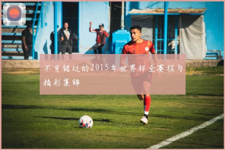 不可错过的2015年世界杯全赛程与精彩集锦