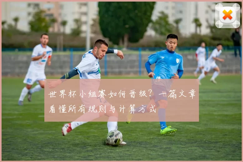 世界杯小组赛如何晋级？一篇文章看懂所有规则与计算方式