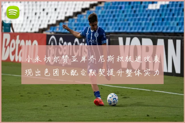 小米切尔赞亚库乔尼斯积极进攻表现出色团队配合默契提升整体实力