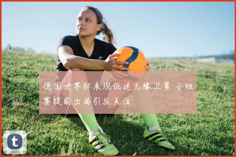 德国世界杯表现低迷无缘卫冕 小组赛提前出局引发关注