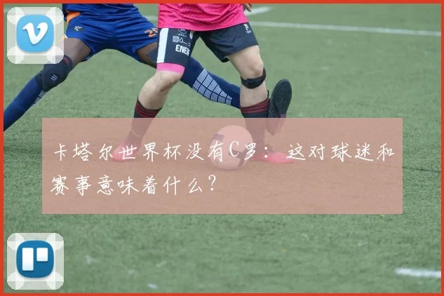 卡塔尔世界杯没有C罗:这对球迷和赛事意味着什么?