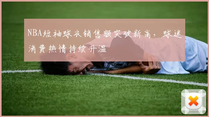 NBA短袖球衣销售额突破新高，球迷消费热情持续升温