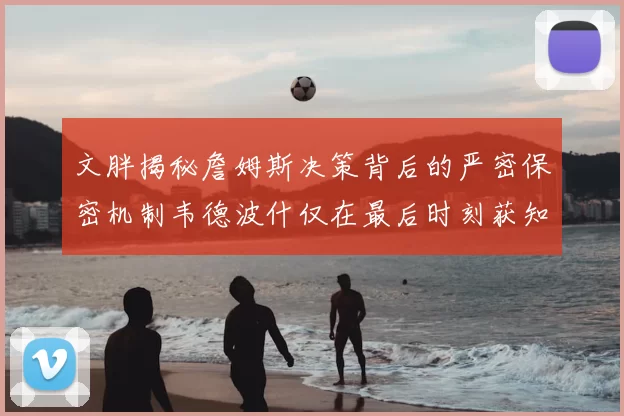 文胖揭秘詹姆斯决策背后的严密保密机制韦德波什仅在最后时刻获知消息