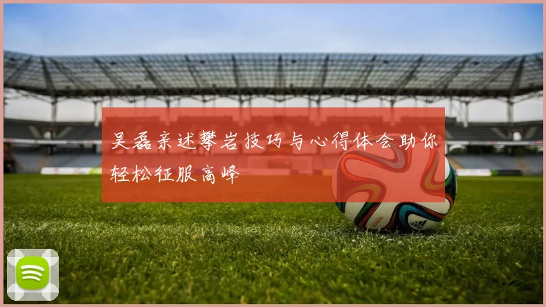 吴磊亲述攀岩技巧与心得体会助你轻松征服高峰