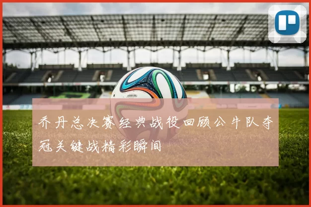 乔丹总决赛经典战役回顾公牛队夺冠关键战精彩瞬间