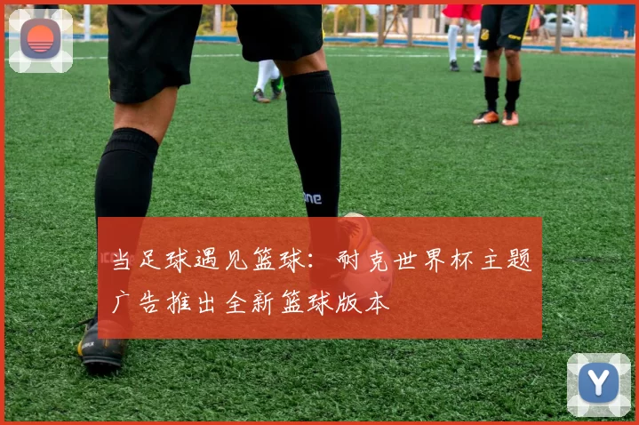 当足球遇见篮球:耐克世界杯主题广告推出全新篮球版本