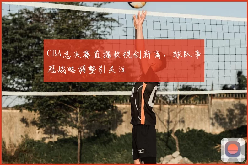 CBA总决赛直播收视创新高，球队争冠战略调整引关注
