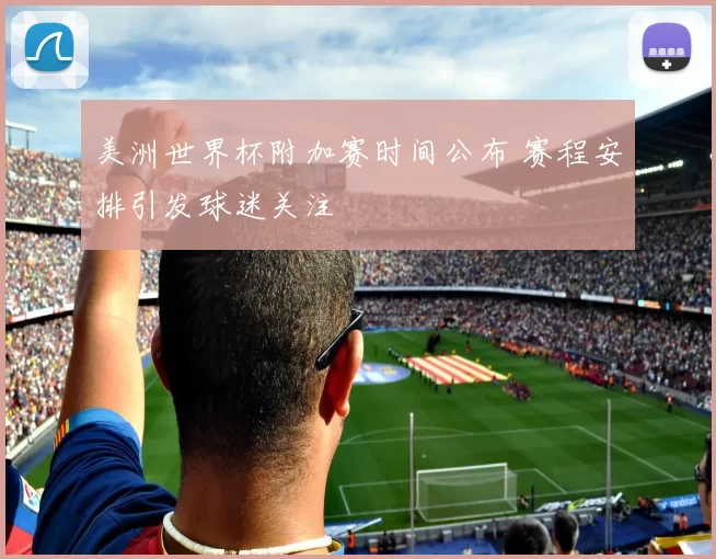 美洲世界杯附加赛时间公布 赛程安排引发球迷关注