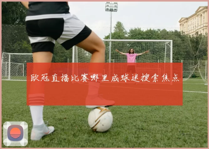 欧冠直播比赛哪里成球迷搜索焦点