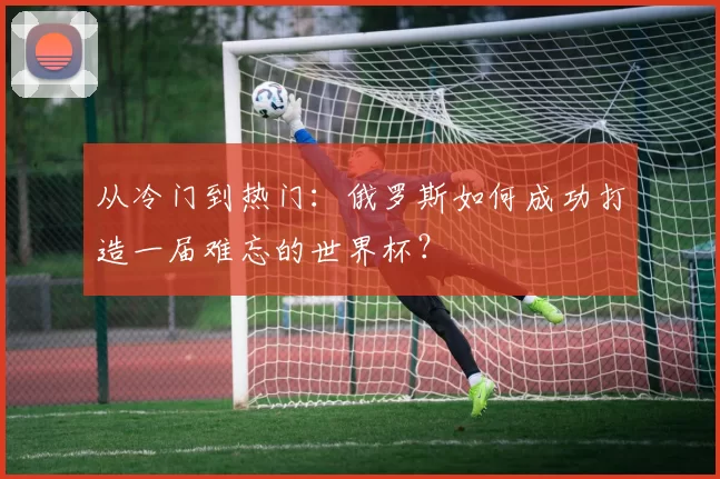 从冷门到热门:俄罗斯如何成功打造一届难忘的世界杯?