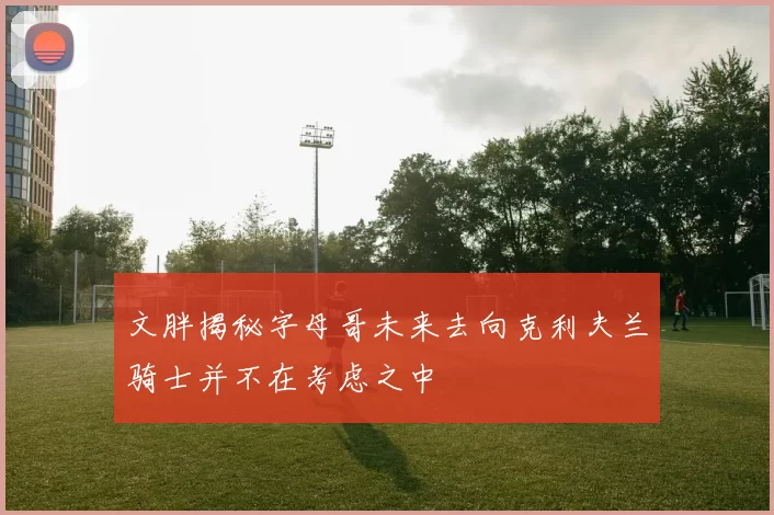 文胖揭秘字母哥未来去向克利夫兰骑士并不在考虑之中