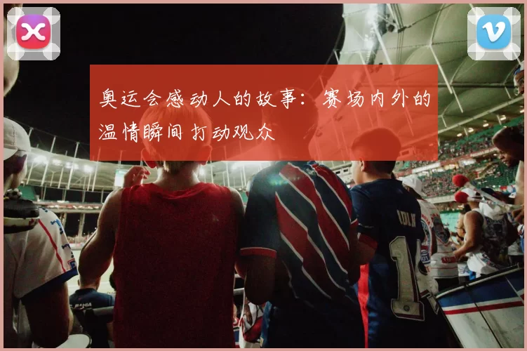 奥运会感动人的故事:赛场内外的温情瞬间打动观众
