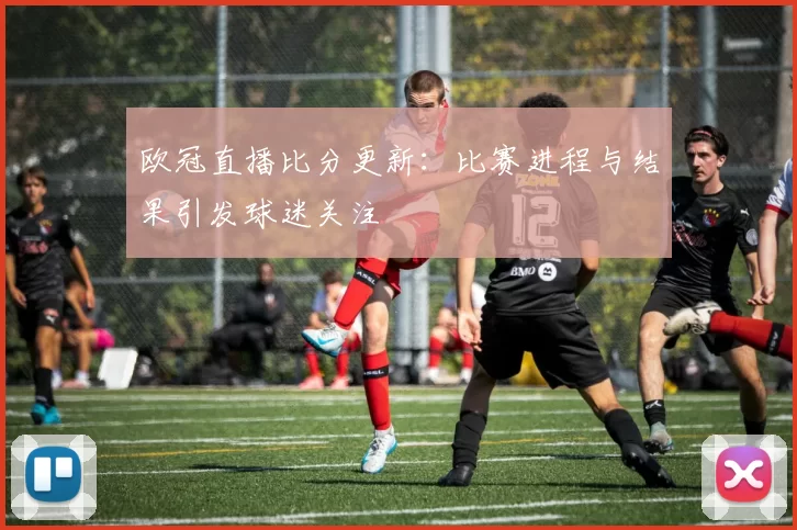 欧冠直播比分更新：比赛进程与结果引发球迷关注