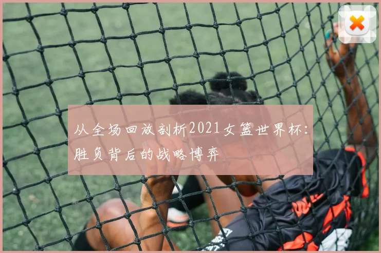 从全场回放剖析2021女篮世界杯：胜负背后的战略博弈