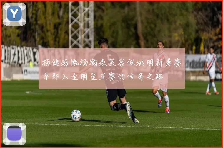 杨健感慨杨瀚森笑容似姚明新秀赛季即入全明星正赛的传奇之路