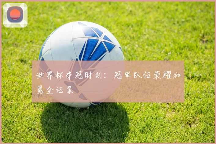 世界杯夺冠时刻:冠军队伍荣耀加冕全记录
