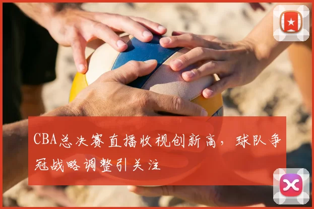 CBA总决赛直播收视创新高，球队争冠战略调整引关注