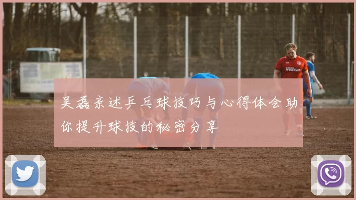 吴磊亲述乒乓球技巧与心得体会助你提升球技的秘密分享