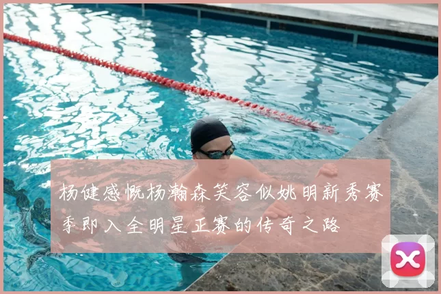 杨健感慨杨瀚森笑容似姚明新秀赛季即入全明星正赛的传奇之路