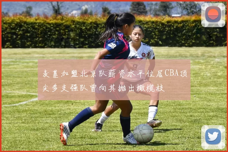 麦基加盟北京队薪资水平位居CBA顶尖多支强队曾向其抛出橄榄枝