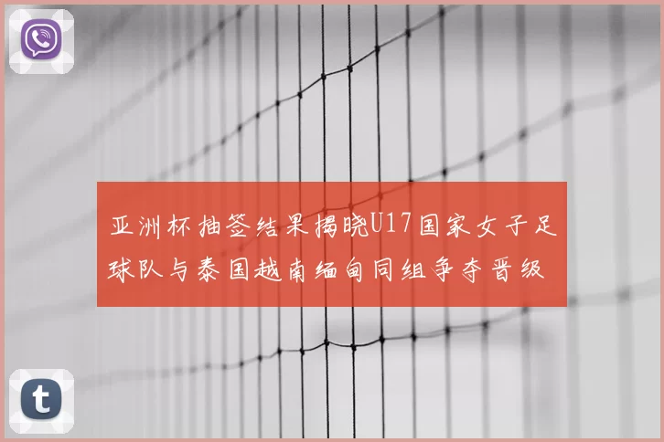 亚洲杯抽签结果揭晓U17国家女子足球队与泰国越南缅甸同组争夺晋级资格