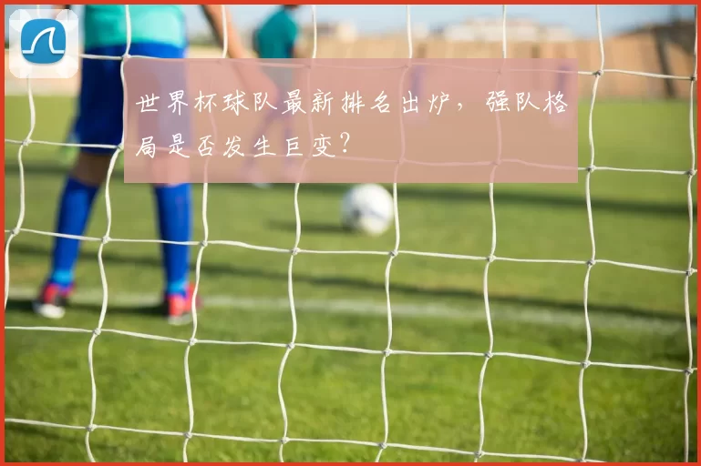 世界杯球队最新排名出炉，强队格局是否发生巨变？