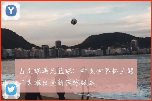 当足球遇见篮球:耐克世界杯主题广告推出全新篮球版本