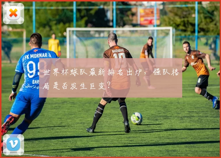 世界杯球队最新排名出炉，强队格局是否发生巨变？