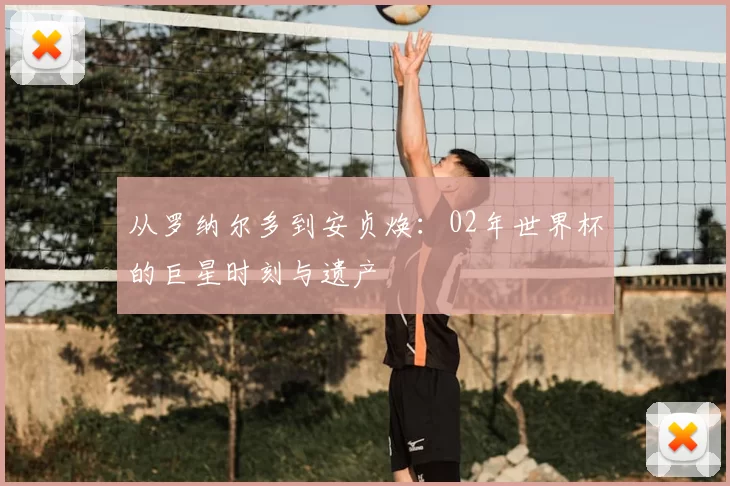 从罗纳尔多到安贞焕:02年世界杯的巨星时刻与遗产