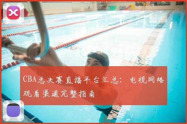 CBA总决赛直播平台汇总：电视网络观看渠道完整指南