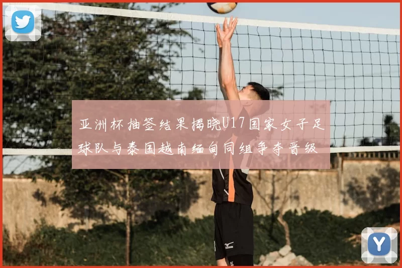 亚洲杯抽签结果揭晓U17国家女子足球队与泰国越南缅甸同组争夺晋级资格