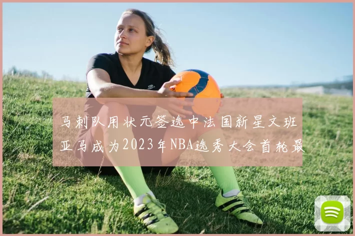 马刺队用状元签选中法国新星文班亚马成为2023年NBA选秀大会首轮最大亮点