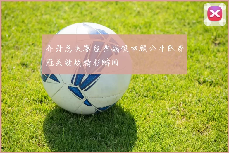 乔丹总决赛经典战役回顾公牛队夺冠关键战精彩瞬间