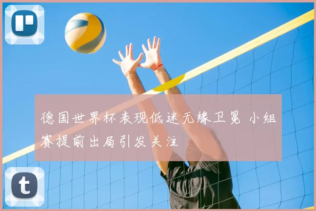 德国世界杯表现低迷无缘卫冕 小组赛提前出局引发关注
